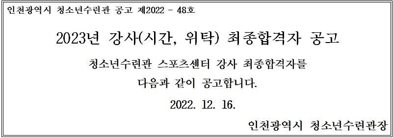 인천광역시 청소년수련관 공고 제2022-48호 2023년 강사(시간, 위탁) 최종합격자 공고 청소년수련관 스포츠센터 강사 최종합격자를 다음과 같이 공고합니다. 2022.12.16. 인천광역시 청소년수련관장