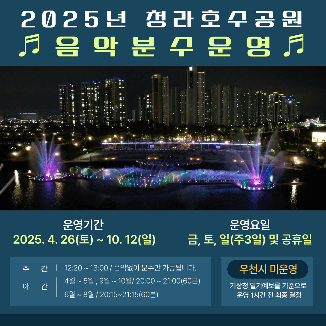 2025년 청라호수공원 음악분수 운영
○ 운영기간: 2025. 4. 26.(토) ~ 2025. 10. 12.(일)
○ 운영요일: 금, 토, 일요일(주3일) 및 공휴일
○ 운영시간(※우천시 미운영)
