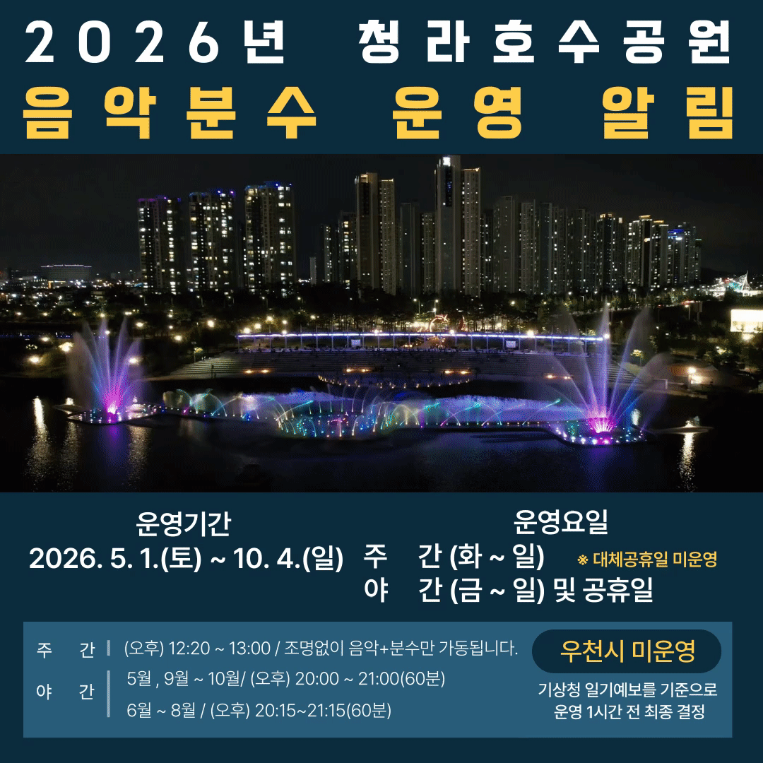 2026년 청라호수공원 음악분수 운영 알림
운영기간 2026. 5. 1.(토) ~ 10. 4.(일)
운영요일
주     간 (화 ~ 일)     ※ 대체공휴일 미운영          
야     간 (금 ~ 일) 및 공휴일
(오후) 12:20 ~ 13:00 / 조명없이 음악+분수만 가동됩니다.
 5월 , 9월 ~ 10월/ (오후) 20:00 ~ 21:00(60분)
 6월 ~ 8월 / (오후) 20:15~21:15(60분)