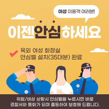 여성 이용객 여러분!
이젠안심하세요
옥외 여성 화장실
안심벨 설치(35대분) 완료
위험/비상 상황시 안심벨을 누르시면 바로
경찰서와 통화가 되며 출동하여 보호해 드립니다.