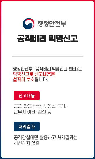 행정안전부 공직비리 익명신고

 행정안전부 「공직비리 익명신고 센터」는 익명신고로 신고내용은 철저히 보호됩니다.
 신고내용: 금품·향응 수수, 부동산 투기, 근무지 이탈, 갑질 등
 처리결과: 공직감찰에만 활용하고 처리결과는 회신하지 않음