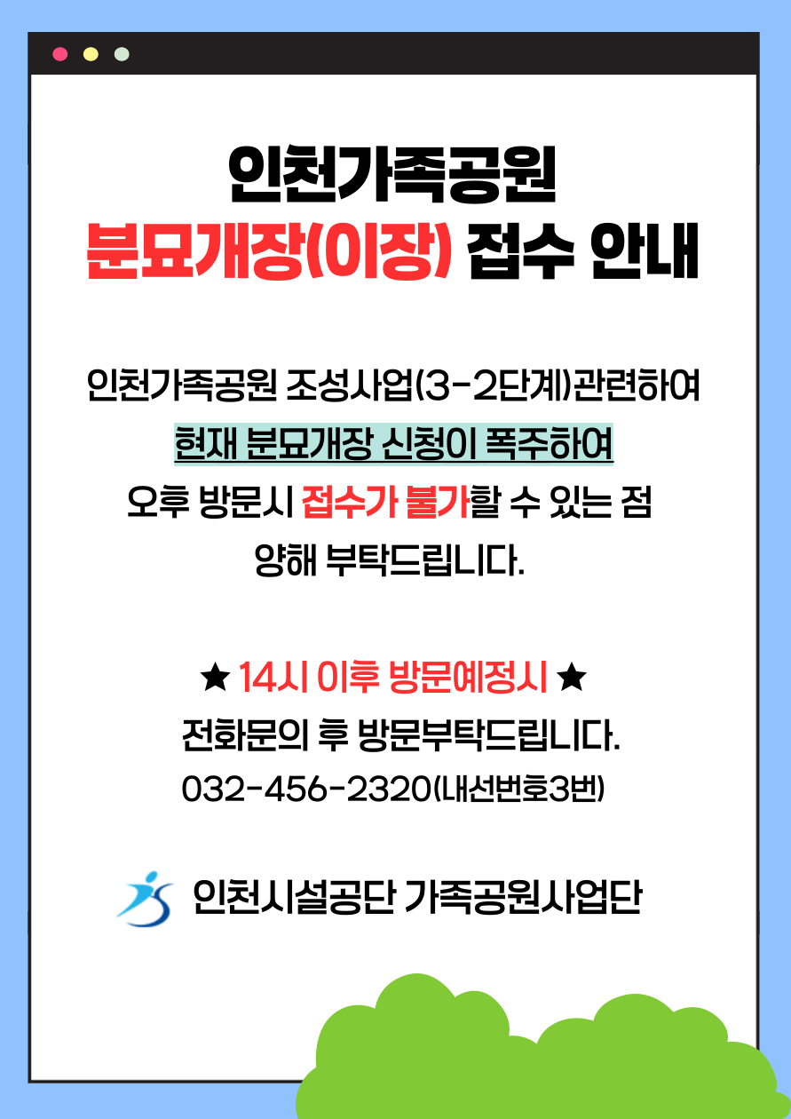 인천가족공원
분묘개장(이장) 접수 안내
인천가족공원 조성사업(3-2단계)관련하여
현재 분묘개장 신청이 폭주하여
오후 방문시 접수가 불가할 수 있는 점 
양해 부탁드립니다. 

★ 14시 이후 방문예정시 ★
  전화문의 후 방문부탁드립니다.
032-456-2320(내선번호3번)

인천시설공단 가족공원사업단

