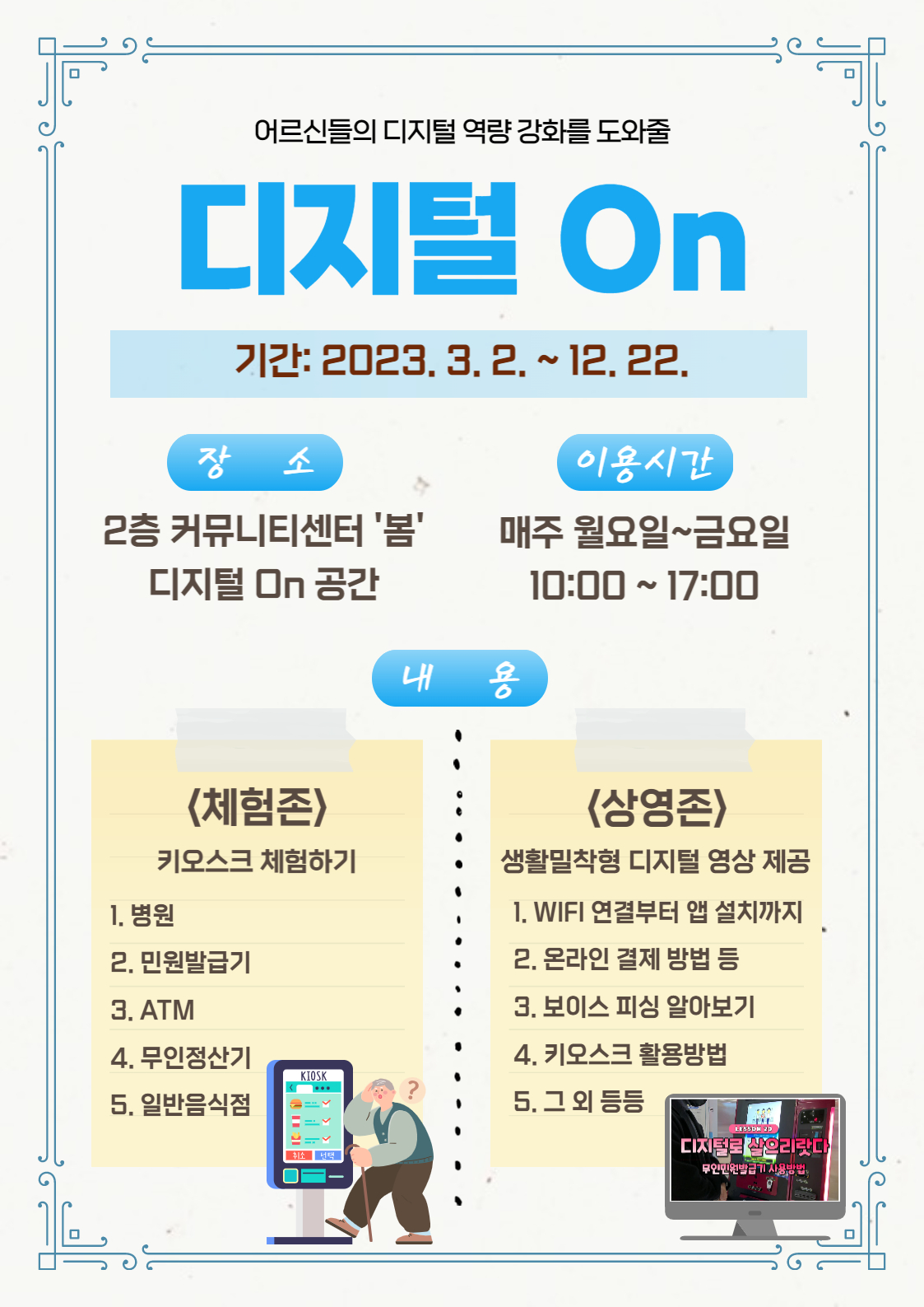 *어르신들의 디지털 역량 강화를 도와줄 디지털 On 
-기간: 2023. 3. 2.~ 12. 22.
-장소: 2층 커뮤니티센터 '봄' 디지털 On 공간
-이용시간: 매주 월요일~금요일 10:00~17:00
-내용: 
1. <체험존>키오스크 체험하기: 병원, 민원발급기, ATM, 무인정산기, 일반음식점
2. <상영존>생활밀착형 디지털 영상 제공 : WIFI 연결부터 앱 설치까지, 온라인 결제 방법 등, 보이스 피싱 알아보기, 키오스크 활용방법, 그 외 등등 