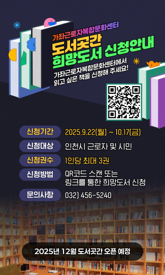 가좌근로자복합문화센터
도서곳간 희망도서 신청안내
가좌근로자복합문화센터에서 읽고 싶은 책을 신청해 주세요!
신청기간 2025.9.22(월) ~ 10.17(금)
신청대상 인천시 근로자 및 시민
신청권수 1인당 최대 3권
신청방법 QR코드 스캔 또는 링크를 통한 희망도서 신청
연락처 032) 456-5240
2025년 11월 개관 예정