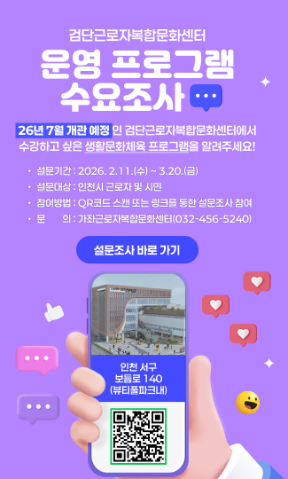 검단근로자복합문화센터 
운영 프로그램 수요조사
26년 7월 개관 예정인 검단근로자복합문화센터에서
수강하고 싶은 생활문화체육 프로그램을 알려주세요! 
· 설문기간 : 2026. 2.11.(수) ~ 3.20.(금) 
· 설문대상 : 인천시 근로자 및 시민
· 참여방법 : QR코드 스캔 또는 링크를 통한 설문조사 참여 
· 문    의 : 가좌근로자복합문화센터(032-456-5240)
인천 서구 보듬로 140(뷰티풀파크내)
설문조사 바로 가기