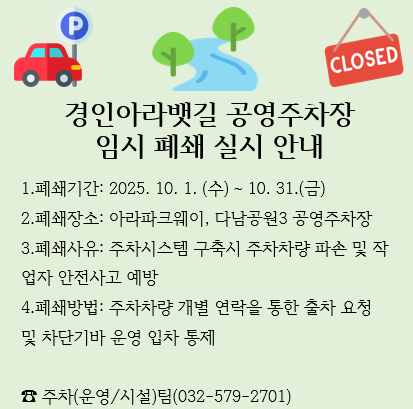 1.폐쇄기간: 2025. 10. 1. (수) ~ 10. 31.(금) 
2.폐쇄장소: 아라파크웨이, 다남공원3 공영주차장
3.폐쇄사유: 주차시스템 구축시 주차차량 파손 및 작                                                            업자 안전사고 예방
4.폐쇄방법: 주차차량 개별 연락을 통한 출차 요청 및 차단기바 운영 입차 통제

☎ 주차(운영/시설)팀(032-579-2701)
