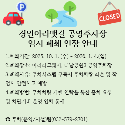 1.폐쇄기간: 2025. 10. 1. (수) ~ 2026. 1. 4.(일)
2.폐쇄장소: 아라파크웨이, 다남공원3 공영주차장
3.폐쇄사유: 주차시스템 구축시 주차차량 파손 및 작업자 안전사고 예방
4.폐쇄방법: 주차차량 개별 연락을 통한 출차 요청 및 차단기바 운영 입차 통제

☎ 주차(운영/시설)팀(032-579-2701)

