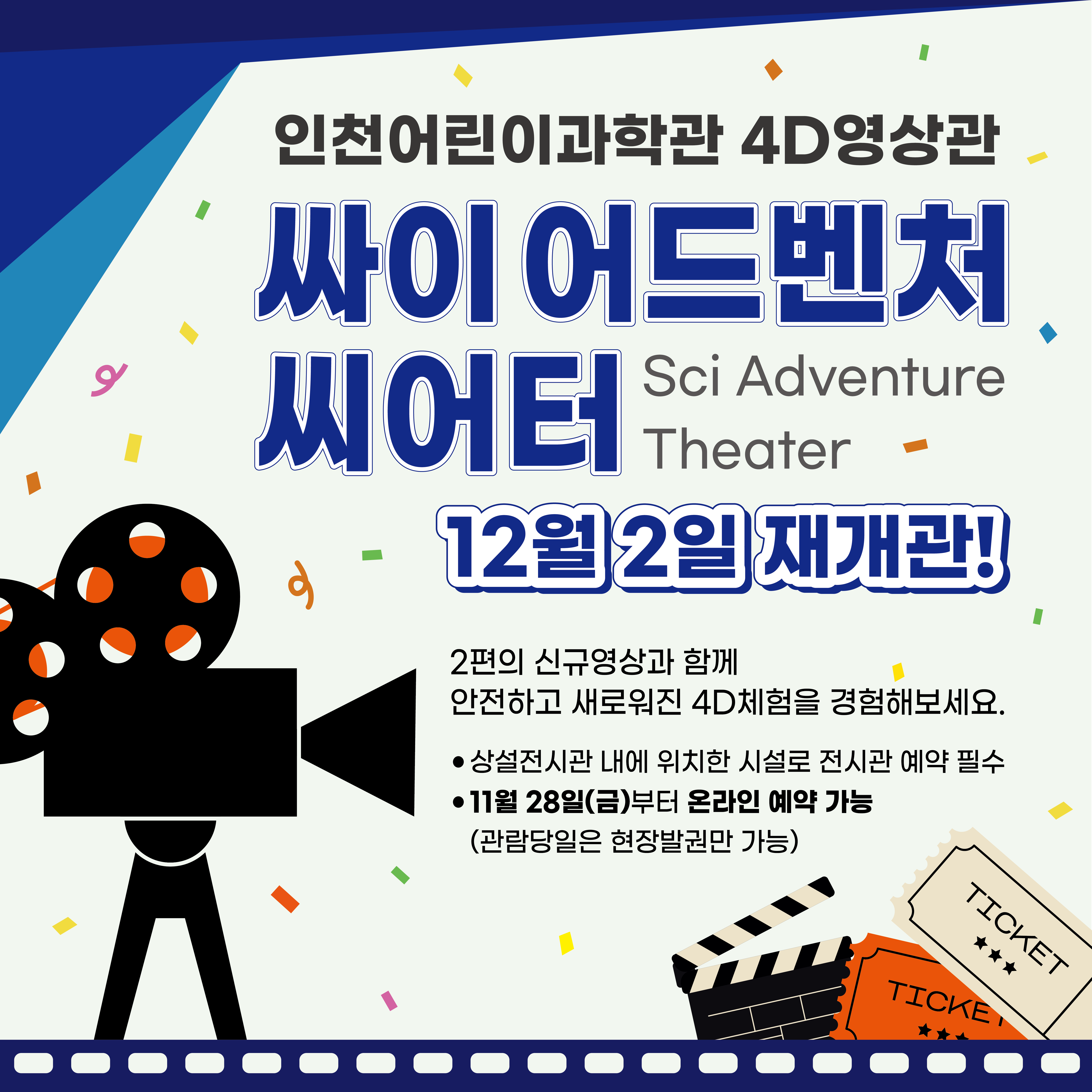 인천어린이과학관 4D영상관 “싸이 어드벤처 씨어터(Sci Adventure Theater)”

2편의 신규영상(곰과 다람쥐의 마법여행, 스크루지)과 함께 12월 2일 화요일 재개관합니다. 

ㅇ 상설전시관 내에 위치한 시설로 전시관 예약 필수입니다.
ㅇ 11월 28일(금) 10:00 부터 온라인 예약 가능 (관람당일은 현장발권만 가능)

