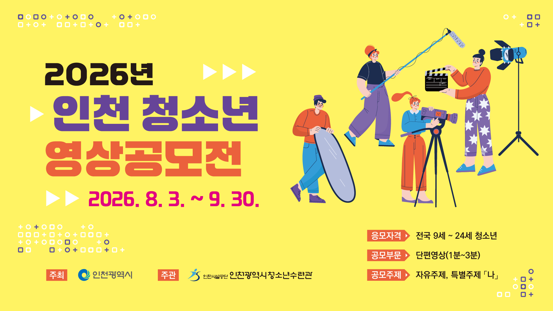 1. 공모명 : 2026년 인천 청소년 영상공모전
2. 접수기간 : 2026. 8. 3.(월) ~ 9. 30.(수) 18:00
3. 참가자격 : 전국 9세 ~ 24세 청소년(개인 또는 5인 이내 팀)
4. 공모분야 : 단편 영상(1분~3분)
5. 공모주제 : 자유주제, 특별주제 「나」
6. 시상내역 : 총 10팀(청소년수련관장상 및 총상금 210만원)
7. 주최/주관 : 인천광역시/인천광역시청소년수련관