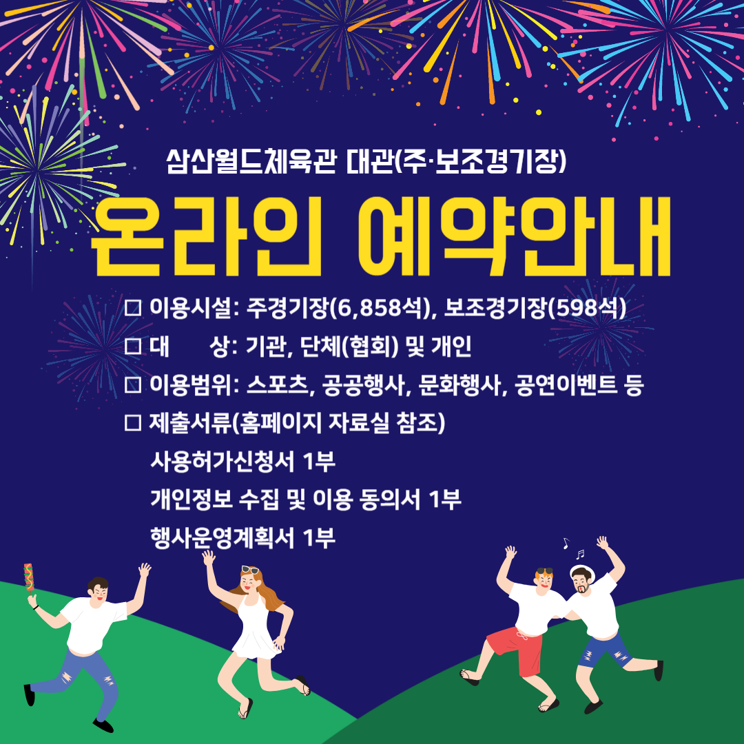 삼산월드체육관 대관(주·보조경기장) 온라인 예약안내

□ 이용시설
 - 주경기장(6,858석), 보조경기장(598석)
□ 대    상: 기관, 단체(협회) 및 개인
□ 이용범위: 스포츠, 공공행사, 문화행사, 공연이벤트 등
□ 제출서류(홈페이지 자료실 참조)
• 사용허가신청서 1부
• 개인정보 수집 및 이용 동의서 1부
• 행사운영계획서 1부       