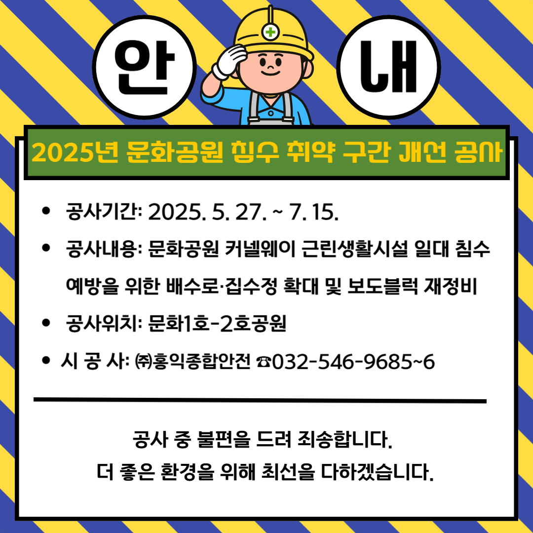 2025년 문화공원 침수 취약 구간 개선 공사
 공사기간: 2025. 5. 27. ~ 7. 15.
 공사내용: 문화공원 커넬웨이 근린생활시설 일대 침수   예방을 위한 배수로·집수정 확대 및 보도블럭 재정비
 공사위치: 문화1호-2호공원
시 공 사: ㈜홍익종합안전 ☎032-546-9685~6
공사 중 불편을 드려 죄송합니다. 
더 좋은 환경을 위해 최선을 다하겠습니다.