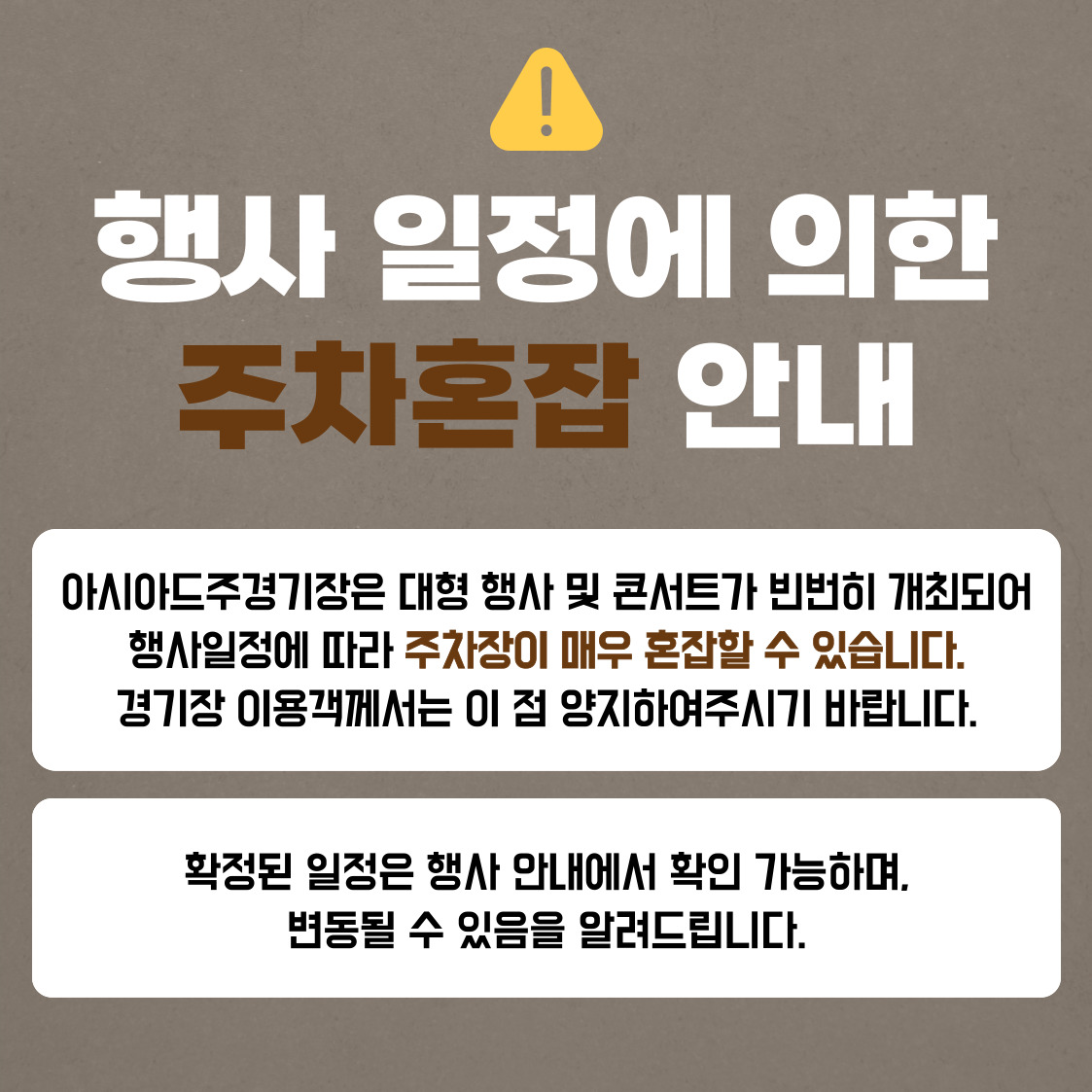 행사 일정에 의한 
주차혼잡 안내

아시아드주경기장은 대형 행사 및 콘서트가 빈번히 개최되어
행사일정에 따라 주차장이 매우 혼잡할 수 있습니다.
경기장 이용객께서는 이 점 양지하여주시기 바랍니다. 

확정된 일정은 행사 안내에서 확인 가능하며,
변동될 수 있음을 알려드립니다.