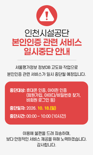 인천시설공단본인인증 관련 서비스
일시중단 안내
서울평가정보 정보DB 고도화 작업으로
본인인증 관련 서비스가 일시 중단될 예정입니다.
중단대상: 휴대폰 인증, 아이핀 인증
(회원가입, 아이디/비밀번호 찾기, 
비회원 로그인 등)
중단일자: 2026. 10. 18.(일)
중단시간: 00:00 ~ 10:00 (10시간)
이용에 불편을 드려 죄송하며,
보다 안정적인 서비스 제공을 위해 노력하겠습니다.
감사합니다.