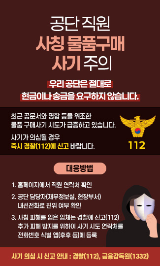 공단 직원 사칭 물품구매 사기 주의

우리 공단은 절대로 현금이나 송금을 요구하지 않습니다.

최근 공문서와 명함 등을 위조한 물품 구매사기 시도가 급증하고 있습니다.

사기가 의심될 경우 즉시 경찰(112)에 신고 바랍니다.
112
아이콘 등 그림


[대응방법]

1. 홈페이지에서 직원 연락처 확인

2. 공단 담당자(재무정보실, 현장부서) 내선전화로 진위 여부 확인

3. 사칭 피해를 입은 업체는 경찰에 신고(112)
  추가 피해 방지를 위하여 사기 시도 연락처를 전화번호 식별 앱(후후 등)에 등록

  사기 의심 시 신고 안내

  경찰(112), 금융감독원(1332)
<참고 그림>

