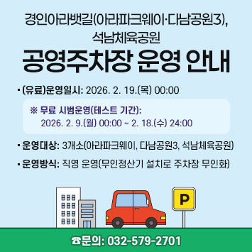 아라파크웨이, 다남공원3, 석남체육공원 공영주차장 운영 안내

1. (유료)운영일시: 2026. 2. 19.(목) 00:00
  ※ 무료 시범운영(테스트 기간): 2026. 2. 9.(월) 00:00 ~ 2. 18.(수) 24:00 
2. 운영대상: 3개소(아라파크웨이, 다남공원3, 석남체육공원)
3. 운영방식: 직영 운영(무인정산기 설치로 주차장 무인화)

☎문의: 032-579-2701

