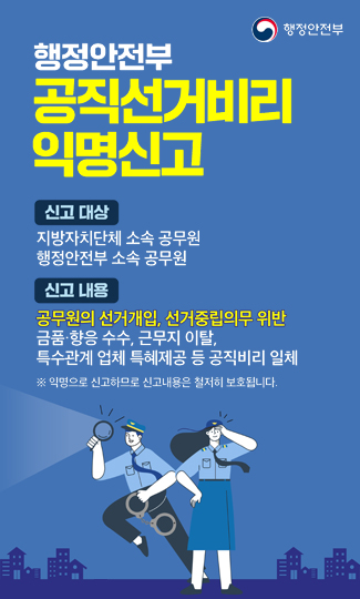 행정안전부

공직선거비리
익명신고

신고 대상
지방자치단체 소속 공무원
행정안전부 소속 공무원

신고 내용
공무원의 선거개입, 선거중립의무 위반
금품·향응 수수, 근무지 이탈,
특수관계 업체 특혜제공 등 공직비리 일체

※ 익명으로 신고하므로 신고내용은 철저히 보호됩니다.

행정안전부