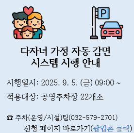 다자녀 가정 자동 감면 시스템 시행 안내

시행일시: 2025. 9. 5.(금) 09:00~
적용대상: 공영주차장 22개소

☎주차(운영/시설)팀(032-579-2701)

