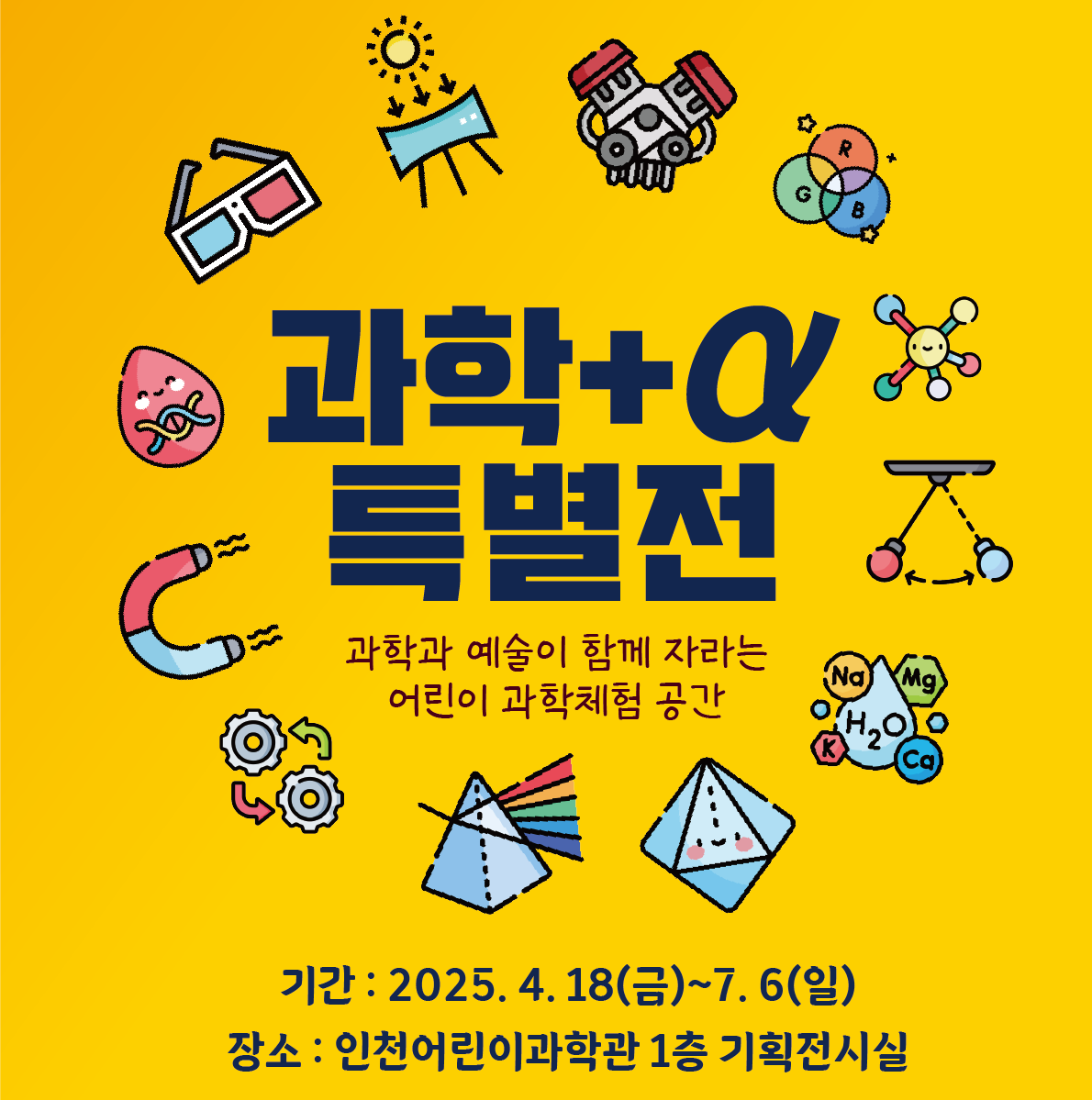 기획전시 <과학+α 특별전>은 인천어린이과학관이 만든 어린이 과학교구를 활용한
과학과 공학, 예술이 융합된 복합체험전시입니다.

우리 주변의 과학원리를 쉽고 재미있게
눈으로 보고, 손으로 만지고, 몸으로 느껴보세요.

○ 전시기간: 2025.  4. 18.(금)~2025. 7. 6.(일)
○ 전시장소: 인천어린이과학관 1층 기획전시실
○ 관 람 료: 무료
   ※ 본 전시만 해당되며, 상설전시관 입장을 원하시는 경우 별도 예약이 필요합니다.
○ 관람대상: 누구나! (어린이와 함께 체험해주세요.)