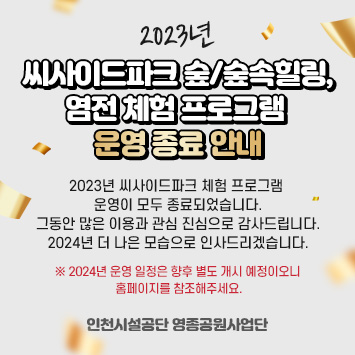 2023년 씨사이드파크 숲/숲속힐링, 염전 체험 프로그램 운영 종료 안내

2023년 씨사이드파크 체험 프로그램 운영이 모두 종료되었습니다.
그동안 많은 이용과 관심 진심으로 감사드립니다.
2024년 더 나은 모습으로 인사드리겠습니다.

※ 2024년 운영 일정은 향후 별도 개시 예정이오니 홈페이지를 참조해주세요.


인천시설공단 영종공원사업단