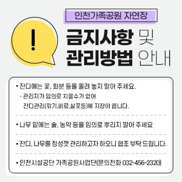 인천가족공원 자연장 금지사항 및 관리방법 안내
 ○ 잔디에는 꽃, 화분 등을 올려 놓지 말아 주세요.
   - 관리자가 임의로 치울수가 없어 잔디관리(깎기,비료,살포등)에
     지장이 큽니다.
 ○ 나무 밑에는 술, 농약 등을 임의로 뿌리지 말아 주세요 
 ○ 잔디, 나무를 정성껏 관리하고자 하오니 협조 부탁 드립니다.
 ○ 인천시설공단 가족공원사업단(문의전화 032-456-2320)   