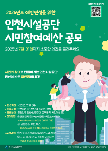 2026년도 예산편성을 위한
인천시설공단 시민참여예산 공모

접수기간 : ~ 2025.7.31.(목)
신청자격 : 인천시민 및 인천소재 직장인 학생
공모분야 : 공단업무 전반(안전강화, 고객만족, 사업제안 등)
참여방법: 홈페이지 접수 및 방문접수(해당관리시설 직접접수)
포상내역 : 우수제안 상위5건(이음카드3만원)
                그외 제안선정 시 소정의 기프티콘(12월중 온라인 투표예정)
