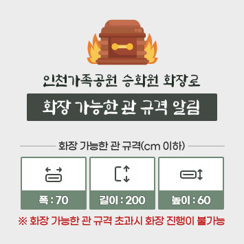 인천가족공원 승화원 화장로 화장 가능한 관 규격 알림
화장 가능한 관 규격(cm 이하)
폭 : 70 / 길이 : 200 / 높이 : 60
※ 화장 가능한 관 규격 초과시 화장 진행이 불가능
