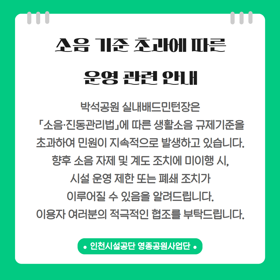 소음 기준 초과에 따른 운영 관련 안내

박석공원 실내 배드민턴장은 「소음 · 진동관리법」에 따른 생활소음 규제기준을 초과하여 민원이 지속적으로 발생하고 있습니다. 향후 소음 자제 및 계도 조치에 미이행 시, 시설 운영 제한 또는 폐쇄 조치가 이루어질 수 있음을 알려드립니다. 이용자 여러분의 적극적인 협조를 부탁드립니다.