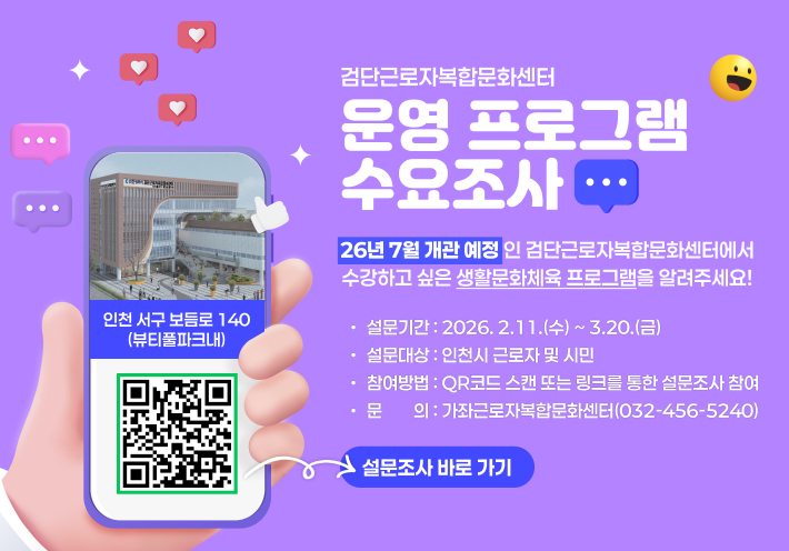 검단근로자복합문화센터 
운영 프로그램 수요조사
26년 7월 개관 예정인 검단근로자복합문화센터에서
수강하고 싶은 생활문화체육 프로그램을 알려주세요! 
· 설문기간 : 2026. 2.11.(수) ~ 3.20.(금) 
· 설문대상 : 인천시 근로자 및 시민
· 참여방법 : QR코드 스캔 또는 링크를 통한 설문조사 참여 
· 문    의 : 가좌근로자복합문화센터(032-456-5240)
인천 서구 보듬로 140(뷰티풀파크내)
설문조사 바로 가기
