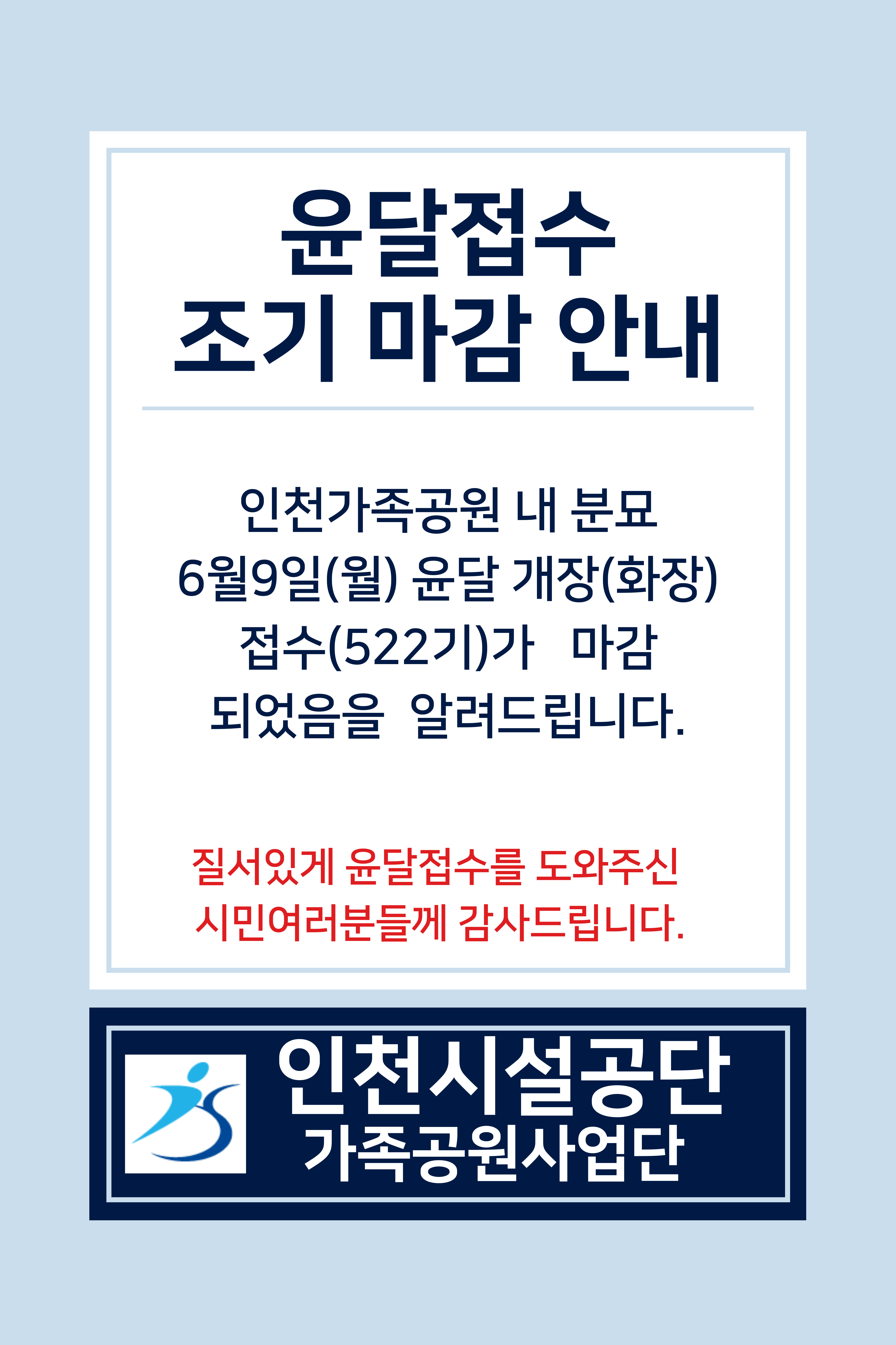 -윤달접수 조기 마감 안내

-인천가족공원 내 분묘 6월 9일(월) 윤달 개장(화장)접수(522기)가 마감 되었음을 알려드립니다.
-질서있게 윤달접수를 도와주신 시민여러분들께 감사드립니다.

-인천시설공단
-가족공원사업단