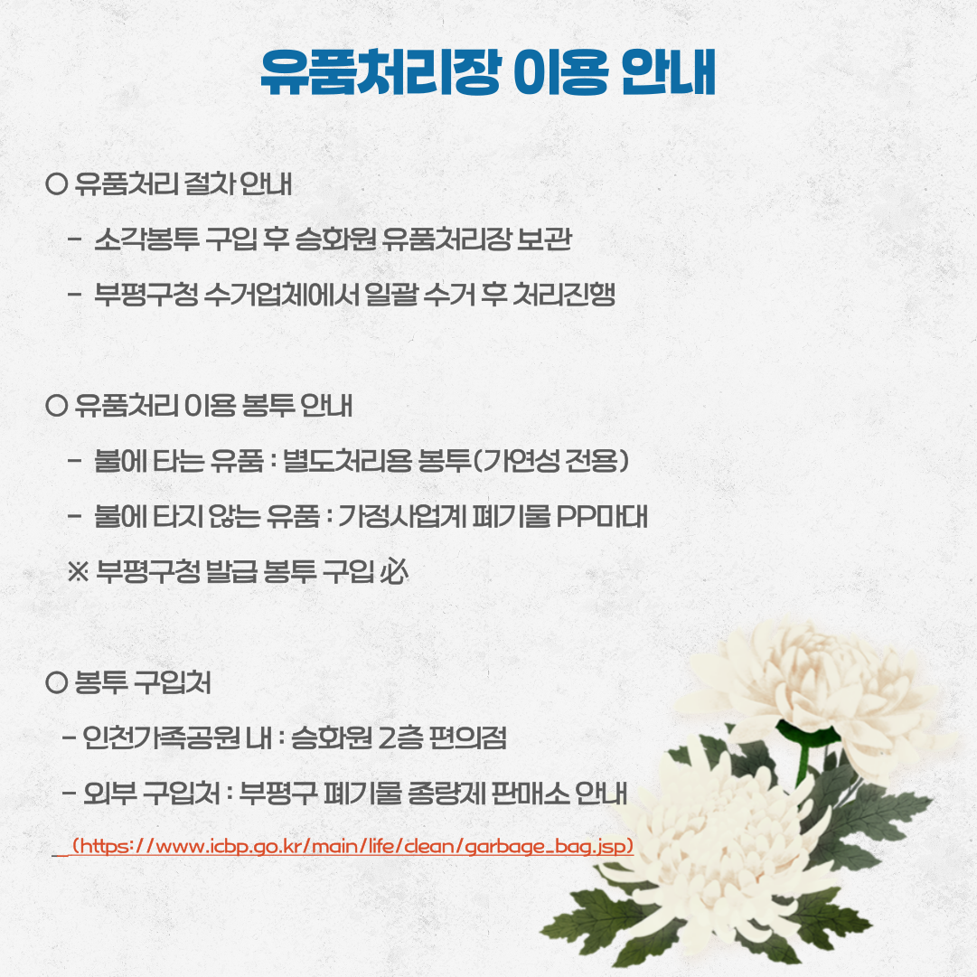 유품처리장 이용 안내

○ 유품처리 절차 안내
    -  소각봉투 구입 후 승화원 유품처리장 보관
    -  부평구청 수거업체에서 일괄 수거 후 처리진행

○ 유품처리 이용 봉투 안내
    -  불에 타는 유품 : 별도처리용 봉투(가연성 전용)
    -  불에 타지 않는 유품 : 가정사업계 폐기물 PP마대
    ※ 부평구청 발급 봉투 구입 必

○ 봉투 구입처
   - 인천가족공원 내 : 승화원 2층 편의점
   - 외부 구입처 : 부평구 폐기물 종량제 판매소 안내
    (https://www.icbp.go.kr/main/life/clean/garbage_bag.jsp)